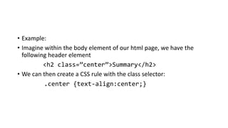 • Example:
• Imagine within the body element of our html page, we have the
following header element
<h2 class=”center”>Summary</h2>
• We can then create a CSS rule with the class selector:
.center {text-align:center;}
 