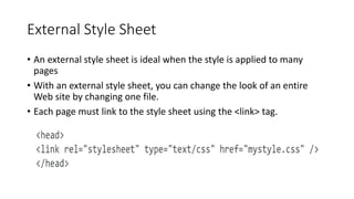 External Style Sheet
• An external style sheet is ideal when the style is applied to many
pages
• With an external style sheet, you can change the look of an entire
Web site by changing one file.
• Each page must link to the style sheet using the <link> tag.
 