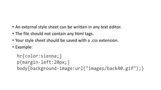 • An external style sheet can be written in any text editor.
• The file should not contain any html tags.
• Your style sheet should be saved with a .css extension.
• Example:
 