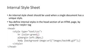 Internal Style Sheet
• An internal style sheet should be used when a single document has a
unique style.
• You define internal styles in the head section of an HTML page, by
using the <style> tag
 