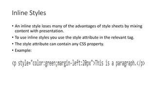 Inline Styles
• An inline style loses many of the advantages of style sheets by mixing
content with presentation.
• To use inline styles you use the style attribute in the relevant tag.
• The style attribute can contain any CSS property.
• Example:
 
