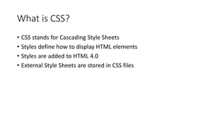 What is CSS?
• CSS stands for Cascading Style Sheets
• Styles define how to display HTML elements
• Styles are added to HTML 4.0
• External Style Sheets are stored in CSS files
 