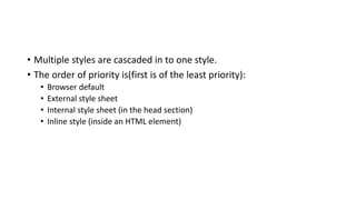 • Multiple styles are cascaded in to one style.
• The order of priority is(first is of the least priority):
• Browser default
• External style sheet
• Internal style sheet (in the head section)
• Inline style (inside an HTML element)
 