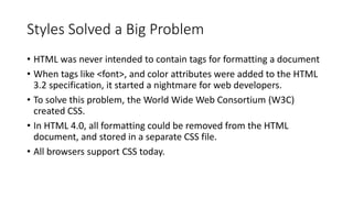Styles Solved a Big Problem
• HTML was never intended to contain tags for formatting a document
• When tags like <font>, and color attributes were added to the HTML
3.2 specification, it started a nightmare for web developers.
• To solve this problem, the World Wide Web Consortium (W3C)
created CSS.
• In HTML 4.0, all formatting could be removed from the HTML
document, and stored in a separate CSS file.
• All browsers support CSS today.
 