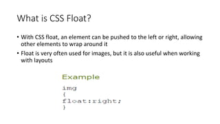 What is CSS Float?
• With CSS float, an element can be pushed to the left or right, allowing
other elements to wrap around it
• Float is very often used for images, but it is also useful when working
with layouts
 