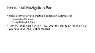 Horizontal Navigation Bar
• There are two ways to create a horizontal navigation bar
• Using inline list items
• Using floating list items
• Both methods work fine, but if you want the links to be the same size,
you have to use the floating method.
 
