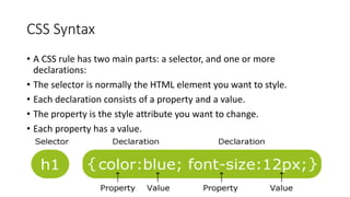 CSS Syntax
• A CSS rule has two main parts: a selector, and one or more
declarations:
• The selector is normally the HTML element you want to style.
• Each declaration consists of a property and a value.
• The property is the style attribute you want to change.
• Each property has a value.
 