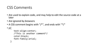 CSS Comments
• Are used to explain code, and may help to edit the source code at a
later
• Are ignored by browsers
• A CSS comment begins with "/*", and ends with "*/"
• p{
text-align:center;
/*This is another comment*/
color:black;
font-family:arial;
}
 