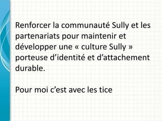 Renforcer la communauté Sully et les
partenariats pour maintenir et
développer une « culture Sully »
porteuse d’identité et d’attachement
durable.
Pour moi c’est avec les tice
 