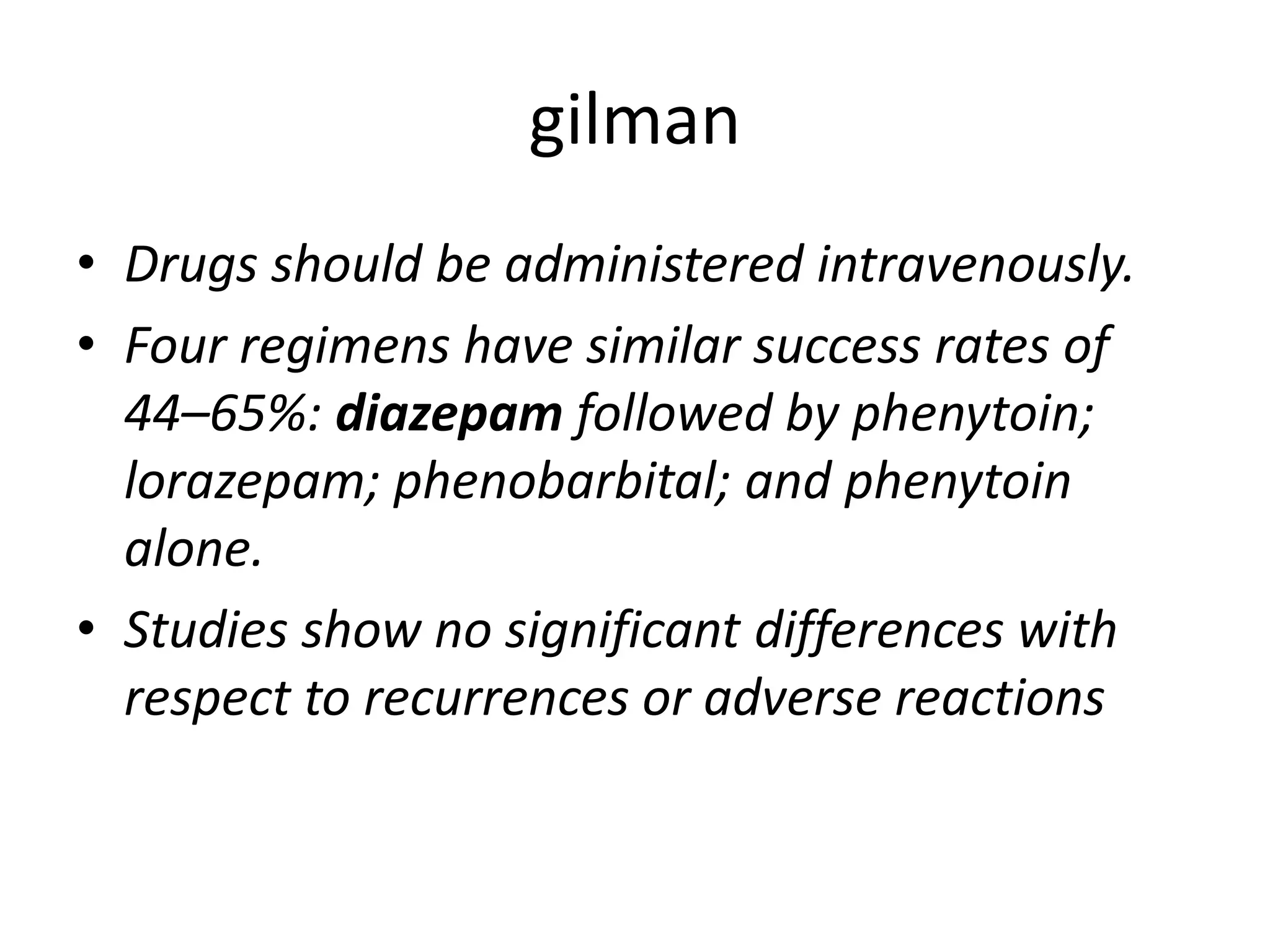 gilman
• Drugs should be administered intravenously.
• Four regimens have similar success rates of
44–65%: diazepam followed by phenytoin;
lorazepam; phenobarbital; and phenytoin
alone.
• Studies show no significant differences with
respect to recurrences or adverse reactions
 