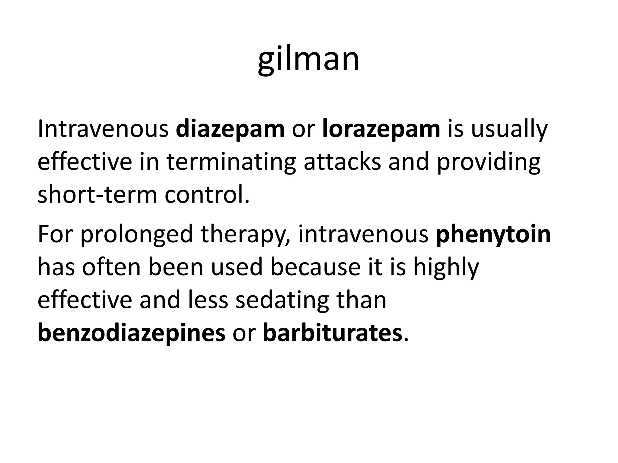 gilman
Intravenous diazepam or lorazepam is usually
effective in terminating attacks and providing
short-term control.
For prolonged therapy, intravenous phenytoin
has often been used because it is highly
effective and less sedating than
benzodiazepines or barbiturates.
 