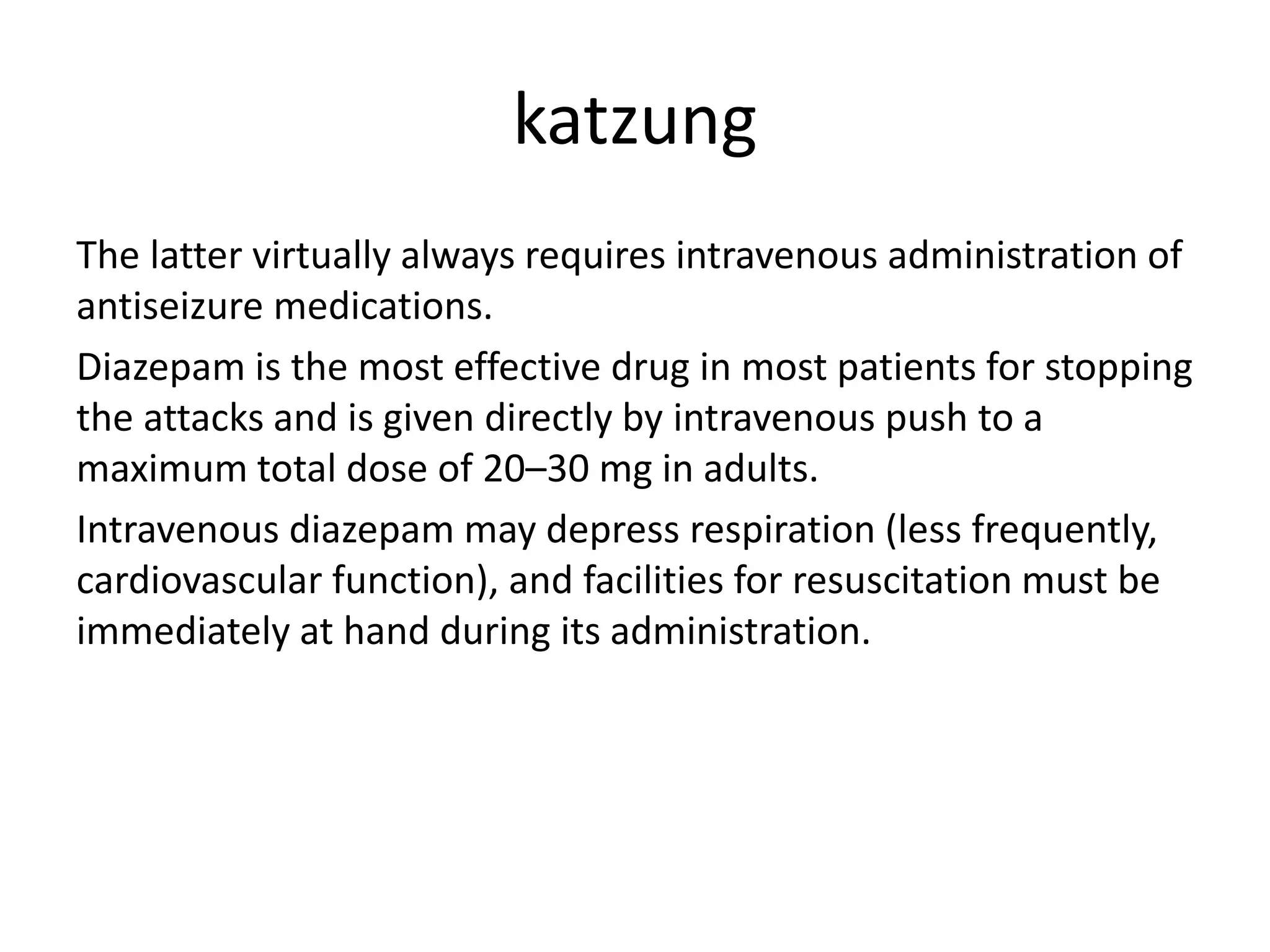katzung
The latter virtually always requires intravenous administration of
antiseizure medications.
Diazepam is the most effective drug in most patients for stopping
the attacks and is given directly by intravenous push to a
maximum total dose of 20–30 mg in adults.
Intravenous diazepam may depress respiration (less frequently,
cardiovascular function), and facilities for resuscitation must be
immediately at hand during its administration.
 