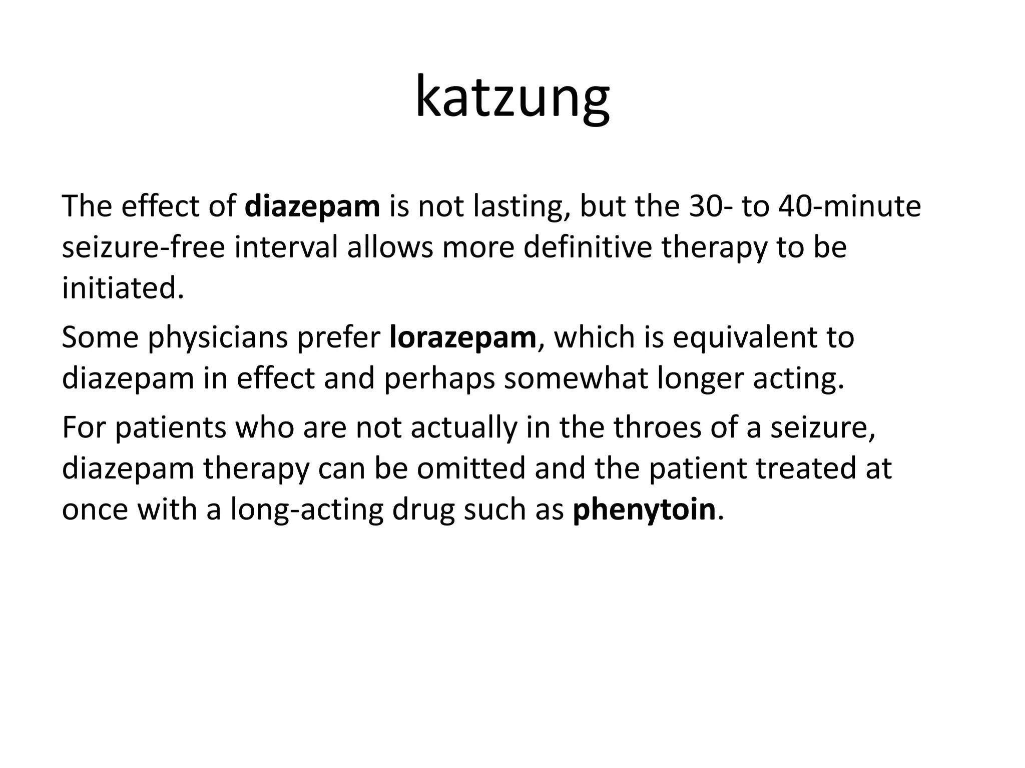katzung
The effect of diazepam is not lasting, but the 30- to 40-minute
seizure-free interval allows more definitive therapy to be
initiated.
Some physicians prefer lorazepam, which is equivalent to
diazepam in effect and perhaps somewhat longer acting.
For patients who are not actually in the throes of a seizure,
diazepam therapy can be omitted and the patient treated at
once with a long-acting drug such as phenytoin.
 