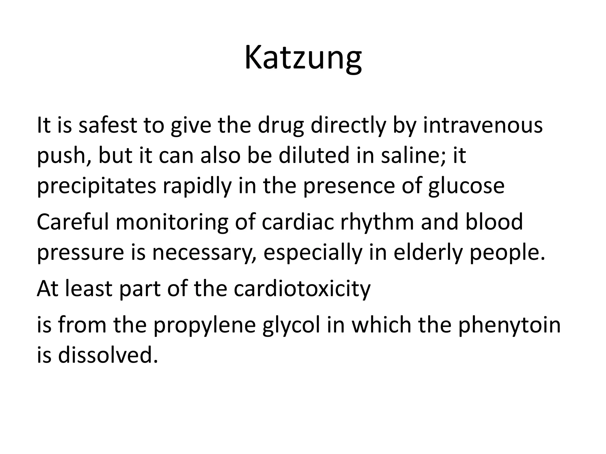 Katzung
It is safest to give the drug directly by intravenous
push, but it can also be diluted in saline; it
precipitates rapidly in the presence of glucose
Careful monitoring of cardiac rhythm and blood
pressure is necessary, especially in elderly people.
At least part of the cardiotoxicity
is from the propylene glycol in which the phenytoin
is dissolved.
 