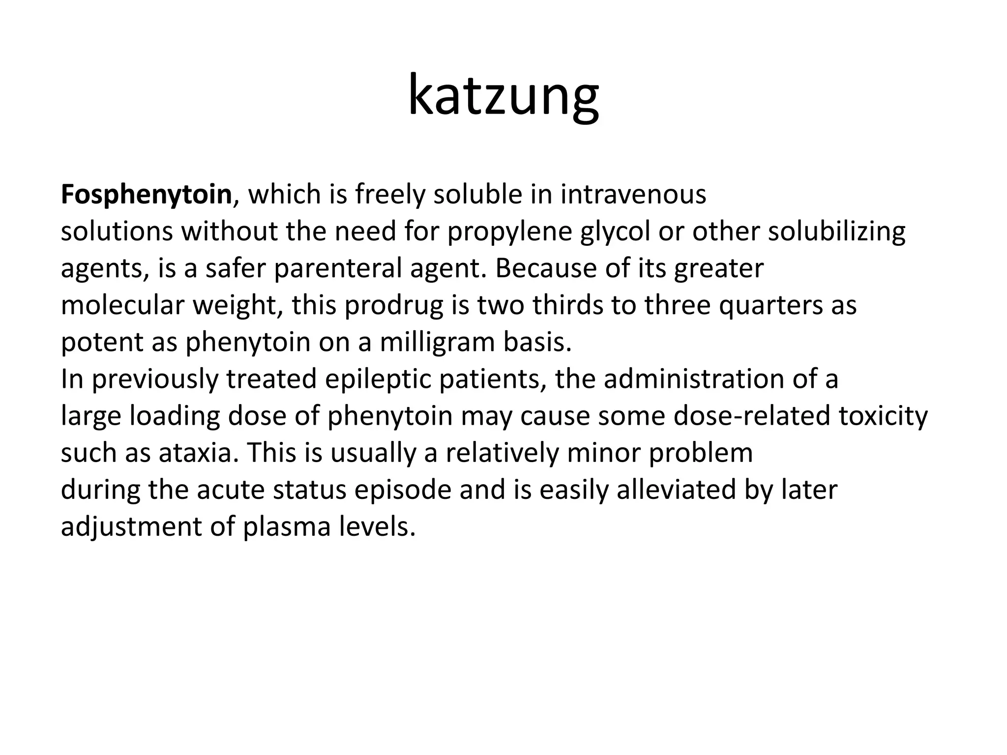 katzung
Fosphenytoin, which is freely soluble in intravenous
solutions without the need for propylene glycol or other solubilizing
agents, is a safer parenteral agent. Because of its greater
molecular weight, this prodrug is two thirds to three quarters as
potent as phenytoin on a milligram basis.
In previously treated epileptic patients, the administration of a
large loading dose of phenytoin may cause some dose-related toxicity
such as ataxia. This is usually a relatively minor problem
during the acute status episode and is easily alleviated by later
adjustment of plasma levels.
 