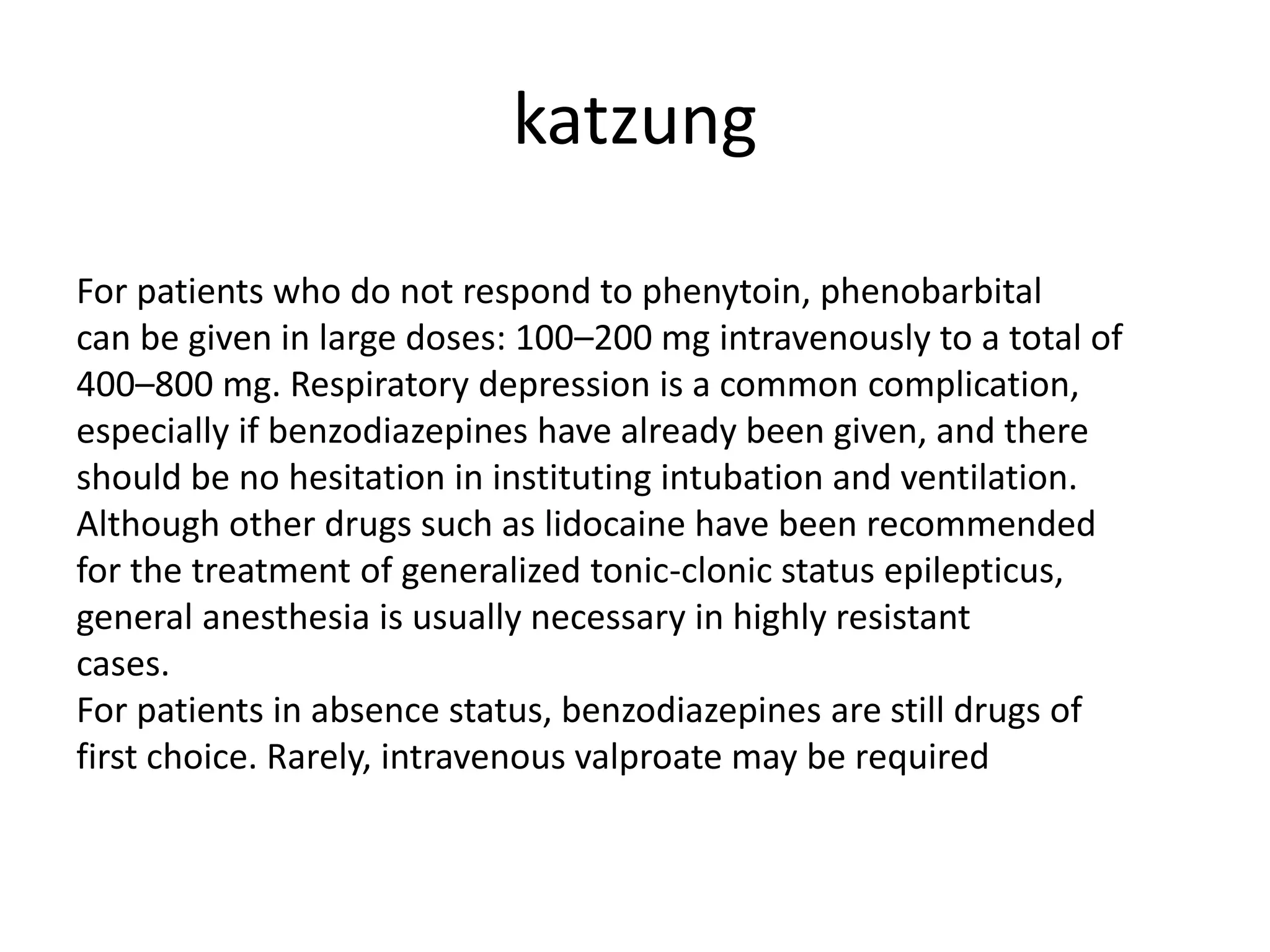 katzung
For patients who do not respond to phenytoin, phenobarbital
can be given in large doses: 100–200 mg intravenously to a total of
400–800 mg. Respiratory depression is a common complication,
especially if benzodiazepines have already been given, and there
should be no hesitation in instituting intubation and ventilation.
Although other drugs such as lidocaine have been recommended
for the treatment of generalized tonic-clonic status epilepticus,
general anesthesia is usually necessary in highly resistant
cases.
For patients in absence status, benzodiazepines are still drugs of
first choice. Rarely, intravenous valproate may be required
 
