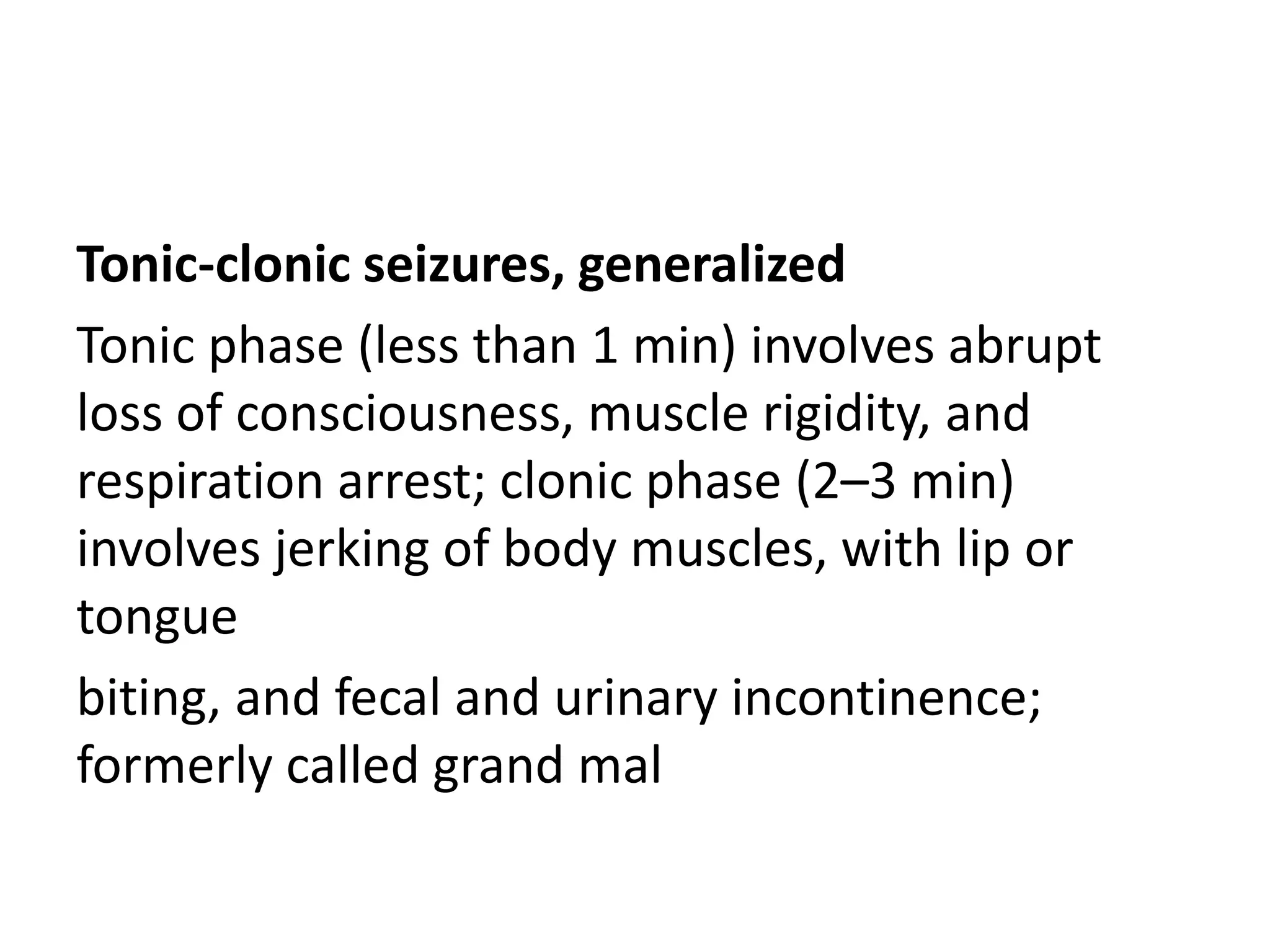 Tonic-clonic seizures, generalized
Tonic phase (less than 1 min) involves abrupt
loss of consciousness, muscle rigidity, and
respiration arrest; clonic phase (2–3 min)
involves jerking of body muscles, with lip or
tongue
biting, and fecal and urinary incontinence;
formerly called grand mal
 