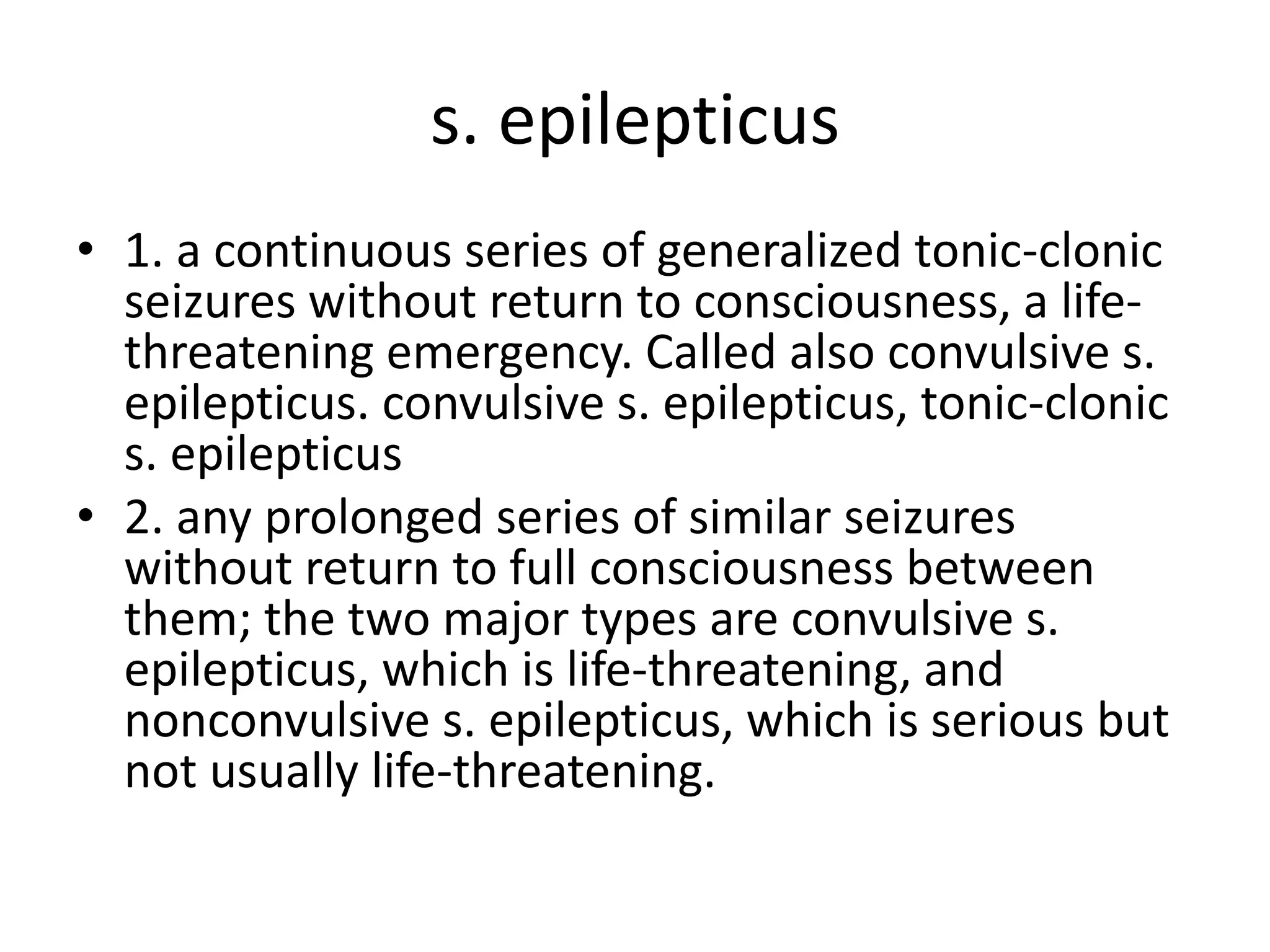 s. epilepticus
• 1. a continuous series of generalized tonic-clonic
seizures without return to consciousness, a life-
threatening emergency. Called also convulsive s.
epilepticus. convulsive s. epilepticus, tonic-clonic
s. epilepticus
• 2. any prolonged series of similar seizures
without return to full consciousness between
them; the two major types are convulsive s.
epilepticus, which is life-threatening, and
nonconvulsive s. epilepticus, which is serious but
not usually life-threatening.
 