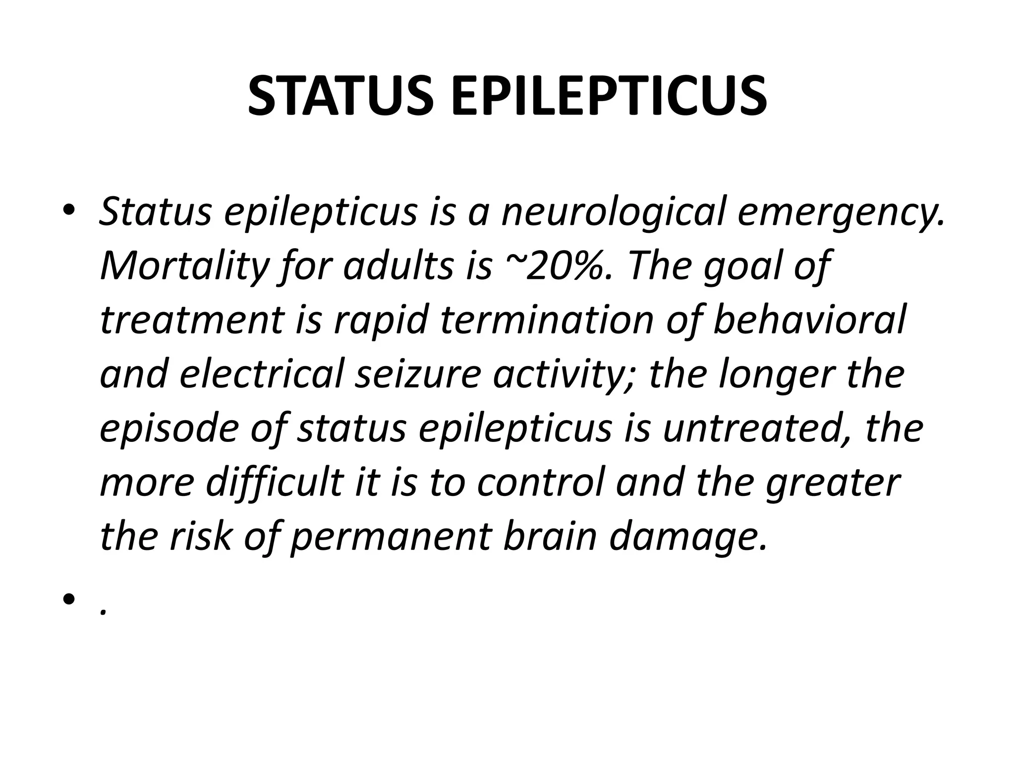 STATUS EPILEPTICUS
• Status epilepticus is a neurological emergency.
Mortality for adults is ~20%. The goal of
treatment is rapid termination of behavioral
and electrical seizure activity; the longer the
episode of status epilepticus is untreated, the
more difficult it is to control and the greater
the risk of permanent brain damage.
• .
 