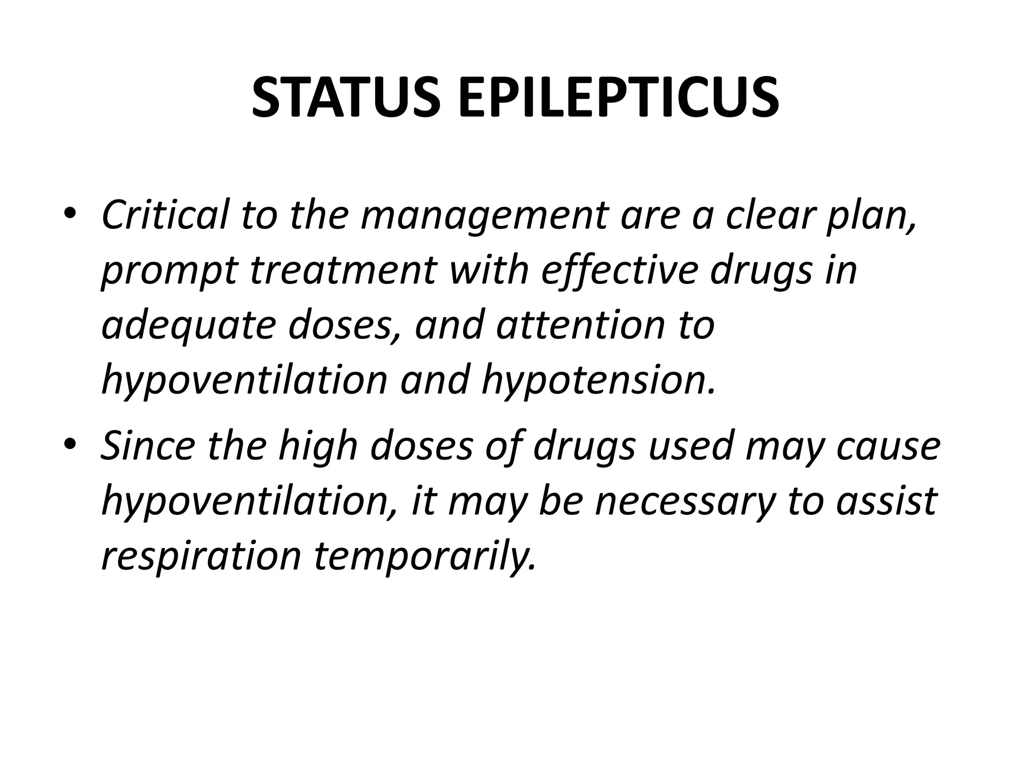 STATUS EPILEPTICUS
• Critical to the management are a clear plan,
prompt treatment with effective drugs in
adequate doses, and attention to
hypoventilation and hypotension.
• Since the high doses of drugs used may cause
hypoventilation, it may be necessary to assist
respiration temporarily.
 