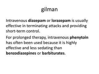 gilman
Intravenous diazepam or lorazepam is usually
effective in terminating attacks and providing
short-term control.
For prolonged therapy, intravenous phenytoin
has often been used because it is highly
effective and less sedating than
benzodiazepines or barbiturates.
 