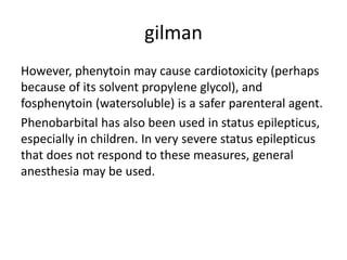 gilman
However, phenytoin may cause cardiotoxicity (perhaps
because of its solvent propylene glycol), and
fosphenytoin (watersoluble) is a safer parenteral agent.
Phenobarbital has also been used in status epilepticus,
especially in children. In very severe status epilepticus
that does not respond to these measures, general
anesthesia may be used.
 