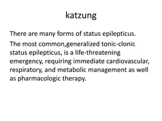 katzung
There are many forms of status epilepticus.
The most common,generalized tonic-clonic
status epilepticus, is a life-threatening
emergency, requiring immediate cardiovascular,
respiratory, and metabolic management as well
as pharmacologic therapy.
 