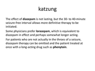 katzung
The effect of diazepam is not lasting, but the 30- to 40-minute
seizure-free interval allows more definitive therapy to be
initiated.
Some physicians prefer lorazepam, which is equivalent to
diazepam in effect and perhaps somewhat longer acting.
For patients who are not actually in the throes of a seizure,
diazepam therapy can be omitted and the patient treated at
once with a long-acting drug such as phenytoin.
 