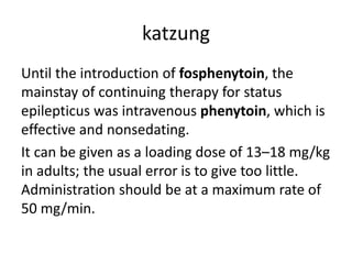 katzung
Until the introduction of fosphenytoin, the
mainstay of continuing therapy for status
epilepticus was intravenous phenytoin, which is
effective and nonsedating.
It can be given as a loading dose of 13–18 mg/kg
in adults; the usual error is to give too little.
Administration should be at a maximum rate of
50 mg/min.
 