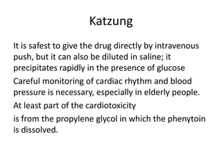 Katzung
It is safest to give the drug directly by intravenous
push, but it can also be diluted in saline; it
precipitates rapidly in the presence of glucose
Careful monitoring of cardiac rhythm and blood
pressure is necessary, especially in elderly people.
At least part of the cardiotoxicity
is from the propylene glycol in which the phenytoin
is dissolved.
 