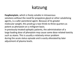 katzung
Fosphenytoin, which is freely soluble in intravenous
solutions without the need for propylene glycol or other solubilizing
agents, is a safer parenteral agent. Because of its greater
molecular weight, this prodrug is two thirds to three quarters as
potent as phenytoin on a milligram basis.
In previously treated epileptic patients, the administration of a
large loading dose of phenytoin may cause some dose-related toxicity
such as ataxia. This is usually a relatively minor problem
during the acute status episode and is easily alleviated by later
adjustment of plasma levels.
 