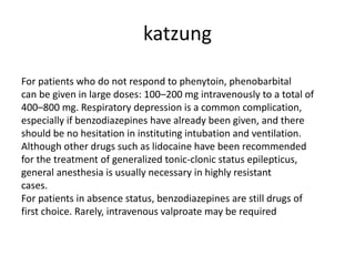 katzung
For patients who do not respond to phenytoin, phenobarbital
can be given in large doses: 100–200 mg intravenously to a total of
400–800 mg. Respiratory depression is a common complication,
especially if benzodiazepines have already been given, and there
should be no hesitation in instituting intubation and ventilation.
Although other drugs such as lidocaine have been recommended
for the treatment of generalized tonic-clonic status epilepticus,
general anesthesia is usually necessary in highly resistant
cases.
For patients in absence status, benzodiazepines are still drugs of
first choice. Rarely, intravenous valproate may be required
 