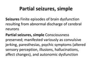 Partial seizures, simple
Seizures Finite episodes of brain dysfunction
resulting from abnormal discharge of cerebral
neurons
Partial seizures, simple Consciousness
preserved; manifested variously as convulsive
jerking, paresthesias, psychic symptoms (altered
sensory perception, illusions, hallucinations,
affect changes), and autonomic dysfunction
 