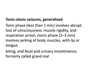 Tonic-clonic seizures, generalized
Tonic phase (less than 1 min) involves abrupt
loss of consciousness, muscle rigidity, and
respiration arrest; clonic phase (2–3 min)
involves jerking of body muscles, with lip or
tongue
biting, and fecal and urinary incontinence;
formerly called grand mal
 