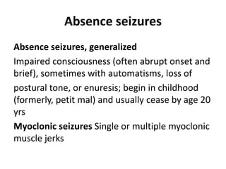 Absence seizures
Absence seizures, generalized
Impaired consciousness (often abrupt onset and
brief), sometimes with automatisms, loss of
postural tone, or enuresis; begin in childhood
(formerly, petit mal) and usually cease by age 20
yrs
Myoclonic seizures Single or multiple myoclonic
muscle jerks
 
