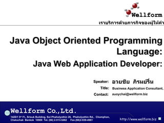 Java Object Oriented Programming Language: Java Web Application Developer: อวยชัย  ภิรมย์รื่น Speaker: Business Application Consultant, Wellform 1420/1 5 th  Fl., Srisuk Building, Soi Phaholyothin 26,  Phaholyothin Rd.,  Chomphon,  Chatuchak  Bankok  10900  Tel. (66) 2-513-5462  Fax.(66)2-939-4961 http://www.wellform.biz Co , Ltd. . เราบริการด้วยภารกิจของผู้ให้คำปรึกษา [email_address] Contact: Title : 