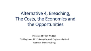 Alternative 4, Breaching,
The Costs, the Economics and
the Opportunities
Presented by Jim Waddell
Civil Engineer, PE US Army Corps of Engineers Retired
Website: Damsense.org
 