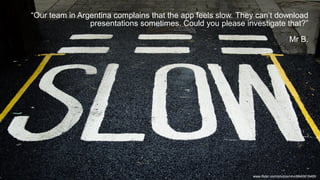 “Our team in Argentina complains that the app feels slow. They can’t download
presentations sometimes. Could you please investigate that?”
Mr B.
www.flickr.com/photos/r4vi/8640618489
 