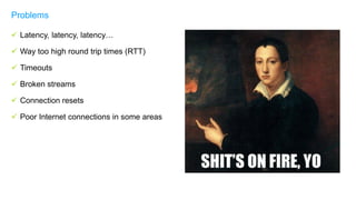  Latency, latency, latency…
 Way too high round trip times (RTT)
 Timeouts
 Broken streams
 Connection resets
 Poor Internet connections in some areas
Problems
 