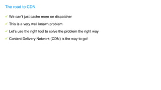  We can’t just cache more on dispatcher
 This is a very well known problem
 Let’s use the right tool to solve the problem the right way
 Content Delivery Network (CDN) is the way to go!
The road to CDN
 