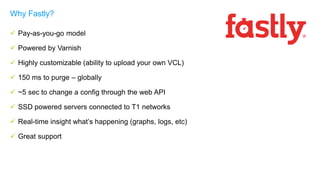  Pay-as-you-go model
 Powered by Varnish
 Highly customizable (ability to upload your own VCL)
 150 ms to purge – globally
 ~5 sec to change a config through the web API
 SSD powered servers connected to T1 networks
 Real-time insight what’s happening (graphs, logs, etc)
 Great support
Why Fastly?
 