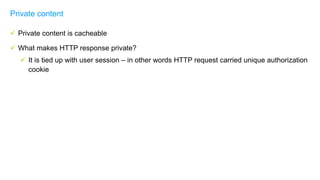  Private content is cacheable
 What makes HTTP response private?
 It is tied up with user session – in other words HTTP request carried unique authorization
cookie
Private content
 