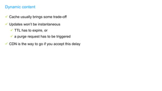  Cache usually brings some trade-off
 Updates won’t be instantaneous
 TTL has to expire, or
 a purge request has to be triggered
 CDN is the way to go if you accept this delay
Dynamic content
 
