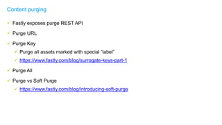  Fastly exposes purge REST API
 Purge URL
 Purge Key
 Purge all assets marked with special “label”
 https://www.fastly.com/blog/surrogate-keys-part-1
 Purge All
 Purge vs Soft Purge
 https://www.fastly.com/blog/introducing-soft-purge
Content purging
 