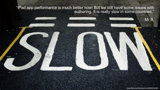 “iPad app performance is much better now! But we still have some issues with
authoring. It is really slow in some countries.”
Mr B.
www.flickr.com/photos/r4vi/8640618489
 