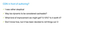  I was rather skeptical
 Way too dynamic to be considered cacheable?
 What kind of improvement we might get? 5-10%? Is it worth it?
 Don’t know how, but it has been decided to roll things out 
CDN in front of authoring?
 