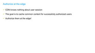  CDN knows nothing about user session
 The goal is to cache common content for successfully authorized users
 Authorize them at the edge!
Authorize at the edge
 