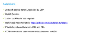  2nd auth cookie (token), readable by CDN
 HMAC function
 2 auth cookies are tied together
 Reference implementation: https://github.com/fastly/token-functions
 Private key shared between AEM and CDN
 CDN can evaluate user session without request to AEM
Auth tokens
 