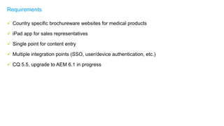  Country specific brochureware websites for medical products
 iPad app for sales representatives
 Single point for content entry
 Multiple integration points (SSO, user/device authentication, etc.)
 CQ 5.5, upgrade to AEM 6.1 in progress
Requirements
 