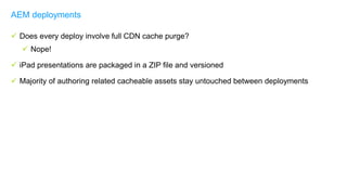  Does every deploy involve full CDN cache purge?
 Nope!
 iPad presentations are packaged in a ZIP file and versioned
 Majority of authoring related cacheable assets stay untouched between deployments
AEM deployments
 